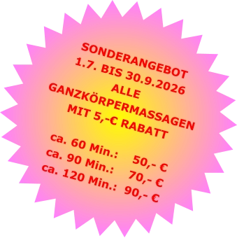 SONDERANGEBOT1.7. BIS 30.9.2026 ALLE GANZKÖRPERMASSAGENMIT 5,-€ RABATT ca. 60 Min.:    50,- €  ca. 90 Min.:    70,- €  ca. 120 Min.:  90,- €